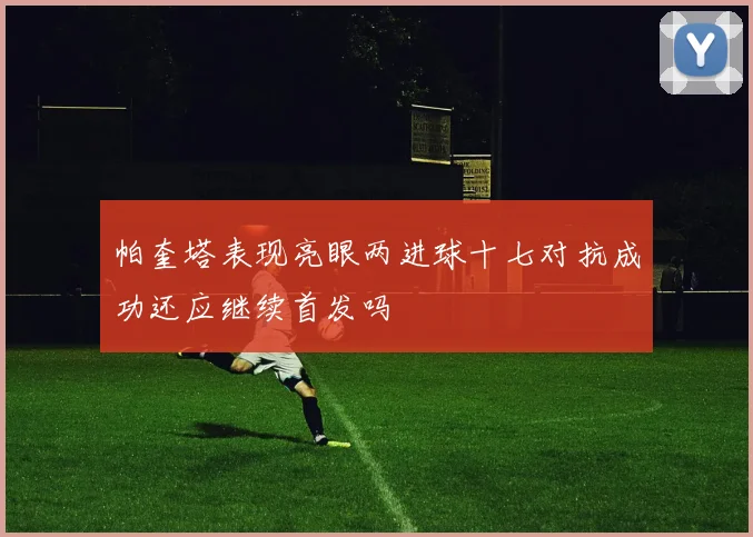 帕奎塔表现亮眼两进球十七对抗成功还应继续首发吗