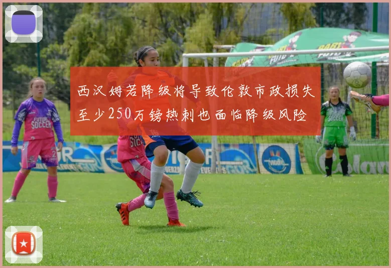 西汉姆若降级将导致伦敦市政损失至少250万镑热刺也面临降级风险