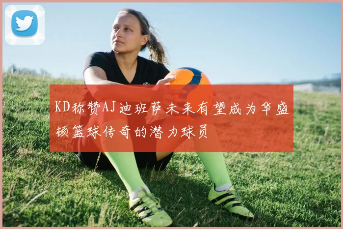 KD称赞AJ迪班萨未来有望成为华盛顿篮球传奇的潜力球员