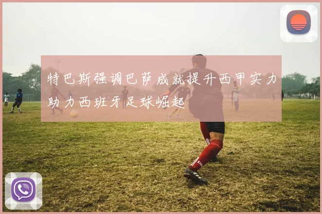特巴斯强调巴萨成就提升西甲实力助力西班牙足球崛起