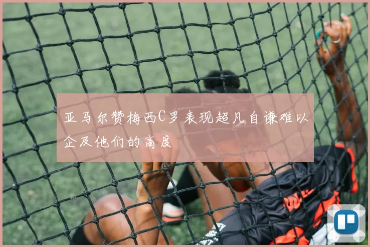 亚马尔赞梅西C罗表现超凡自谦难以企及他们的高度