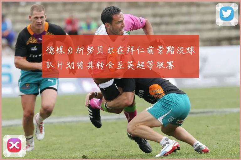 德媒分析努贝尔在拜仁前景黯淡球队计划将其转会至英超等联赛