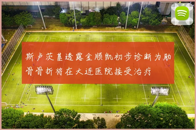 斯卢茨基透露金顺凯初步诊断为肋骨骨折将在大连医院接受治疗