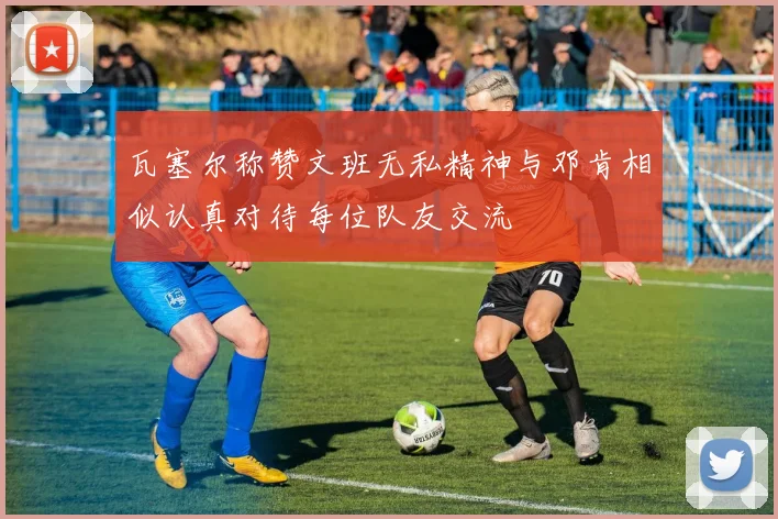 瓦塞尔称赞文班无私精神与邓肯相似认真对待每位队友交流