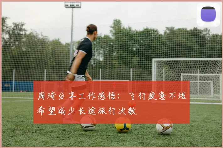 周琦分享工作感悟：飞行疲惫不堪希望减少长途旅行次数