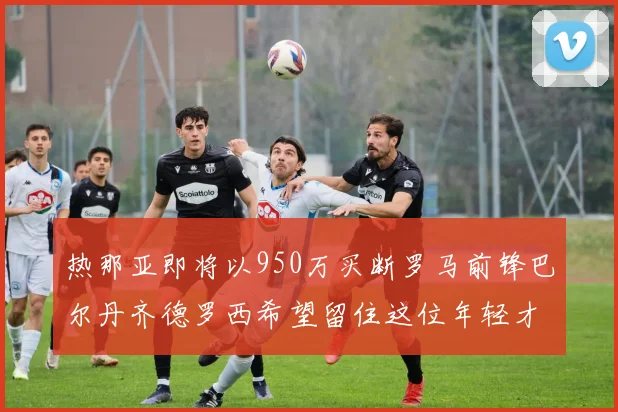 热那亚即将以950万买断罗马前锋巴尔丹齐德罗西希望留住这位年轻才俊