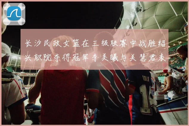 长沙民政女篮在三级联赛中战胜绍兴职院夺得冠军李美曦与关慧君表现出色