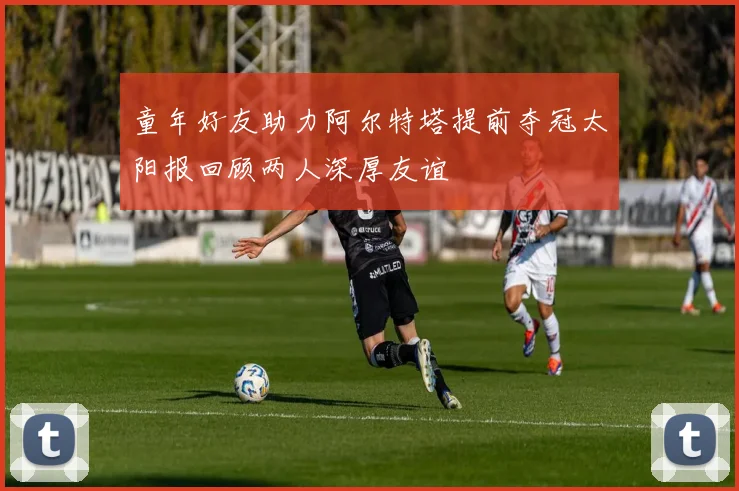 童年好友助力阿尔特塔提前夺冠太阳报回顾两人深厚友谊