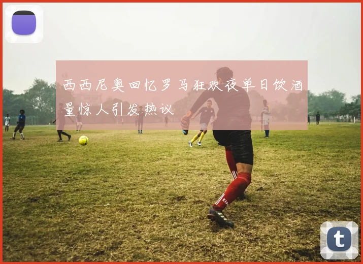 西西尼奥回忆罗马狂欢夜单日饮酒量惊人引发热议