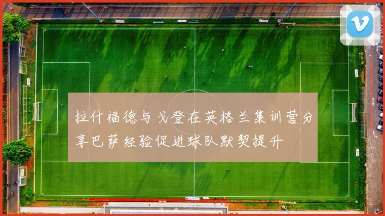 拉什福德与戈登在英格兰集训营分享巴萨经验促进球队默契提升