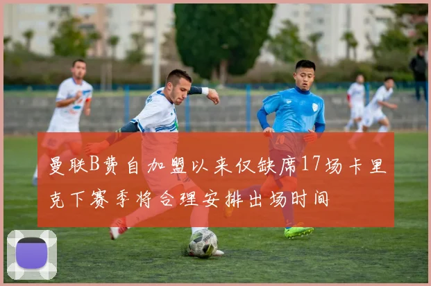 曼联B费自加盟以来仅缺席17场卡里克下赛季将合理安排出场时间
