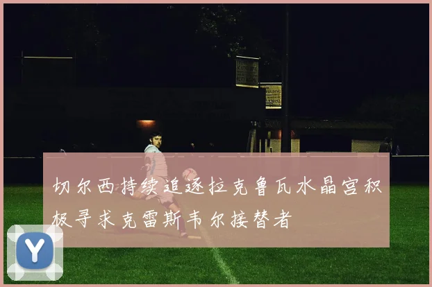 切尔西持续追逐拉克鲁瓦水晶宫积极寻求克雷斯韦尔接替者
