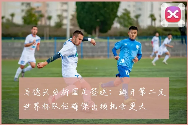 马德兴分析国足签运：避开第二支世界杯队伍确保出线机会更大