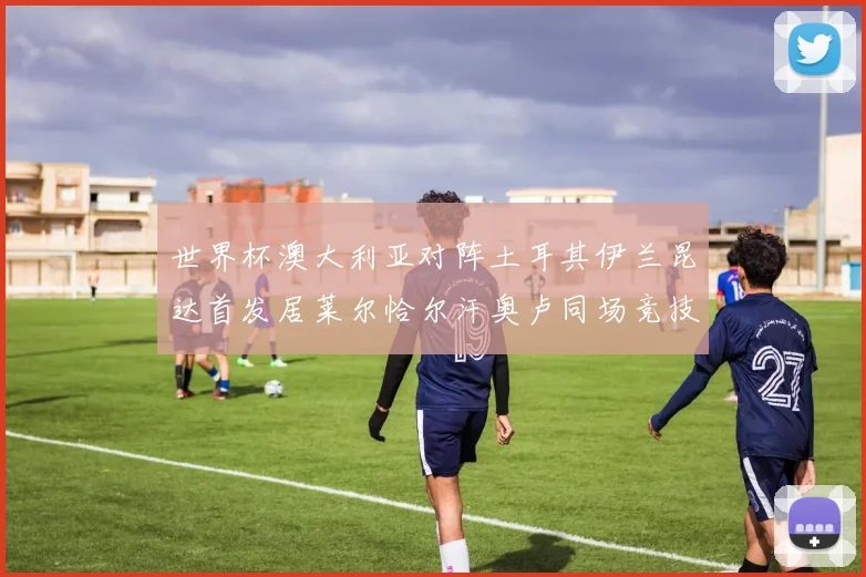 世界杯澳大利亚对阵土耳其伊兰昆达首发居莱尔恰尔汗奥卢同场竞技