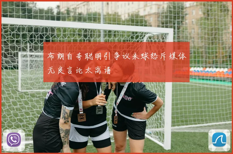 布朗自夸聪明引争议米球怒斥媒体无良言论太离谱